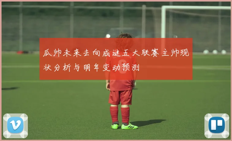 瓜帅未来去向成谜五大联赛主帅现状分析与明年变动预测