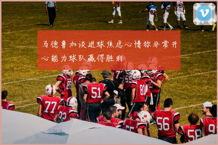 马德鲁加谈进球焦虑心情称非常开心能为球队赢得胜利