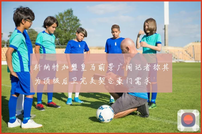 科纳特加盟皇马前景广阔记者称其为顶级后卫完美契合豪门需求