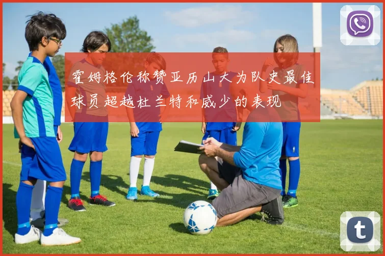 霍姆格伦称赞亚历山大为队史最佳球员超越杜兰特和威少的表现