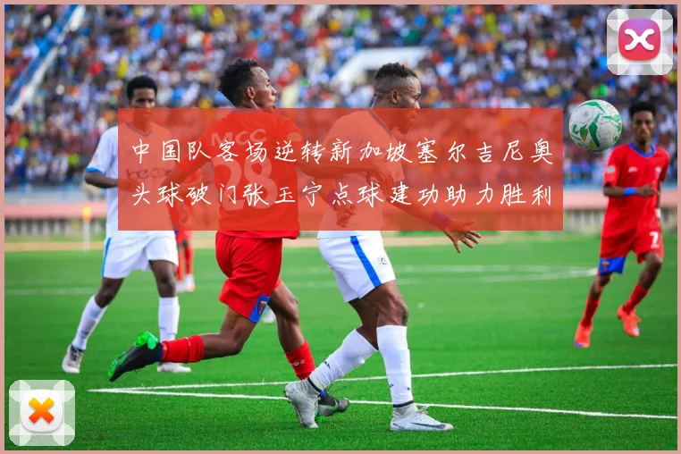 中国队客场逆转新加坡塞尔吉尼奥头球破门张玉宁点球建功助力胜利
