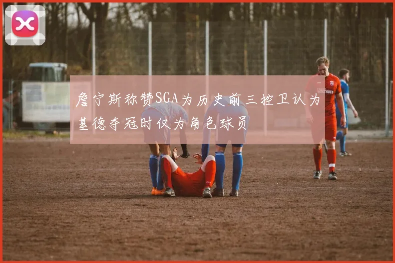 詹宁斯称赞SGA为历史前三控卫认为基德夺冠时仅为角色球员