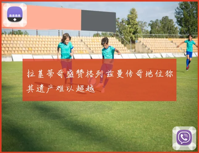 拉基蒂奇盛赞格列兹曼传奇地位称其遗产难以超越
