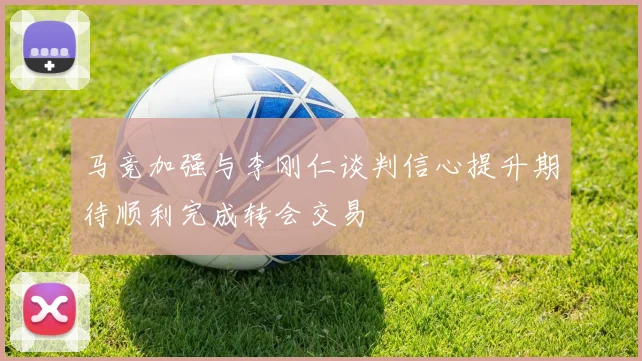 马竞加强与李刚仁谈判信心提升期待顺利完成转会交易