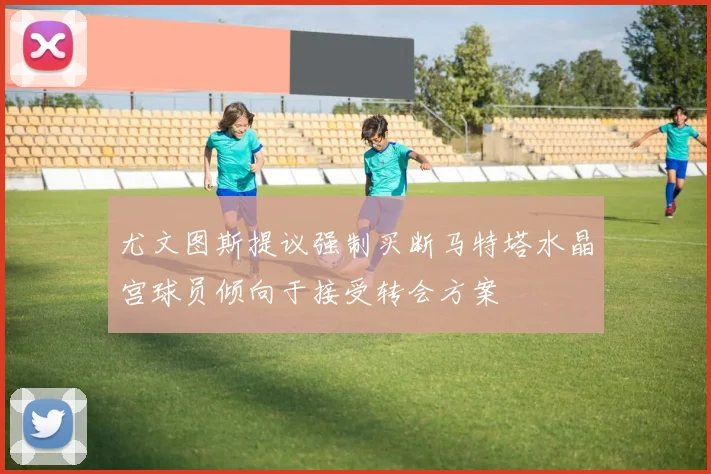 尤文图斯提议强制买断马特塔水晶宫球员倾向于接受转会方案