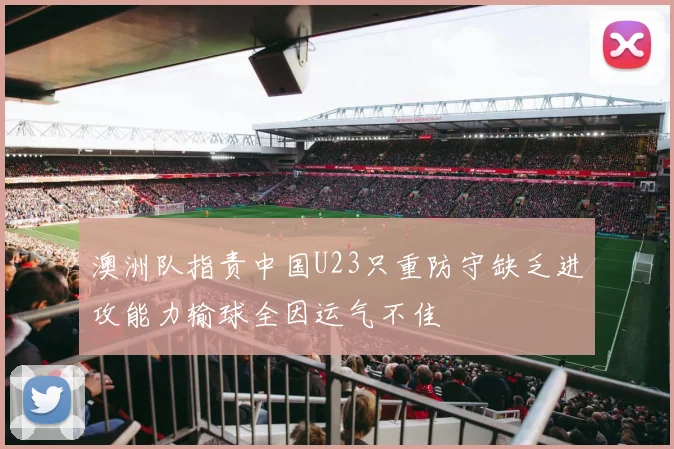 澳洲队指责中国U23只重防守缺乏进攻能力输球全因运气不佳