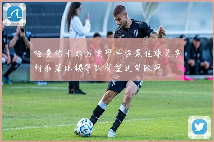 哈曼称卡尔为德甲半程最佳球员多特和莱比锡等队有望进军欧冠