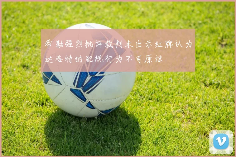 希勒强烈批评裁判未出示红牌认为达洛特的犯规行为不可原谅