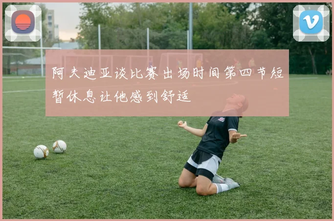 阿夫迪亚谈比赛出场时间第四节短暂休息让他感到舒适