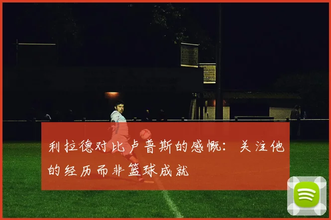利拉德对比卢普斯的感慨：关注他的经历而非篮球成就