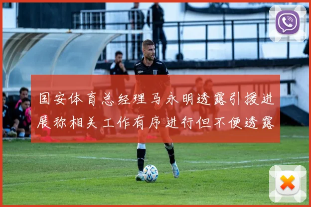 国安体育总经理马永明透露引援进展称相关工作有序进行但不便透露名字