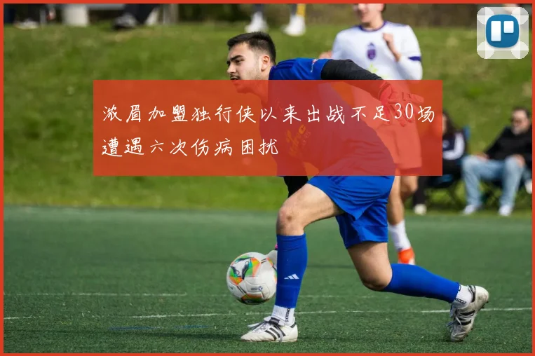 浓眉加盟独行侠以来出战不足30场遭遇六次伤病困扰