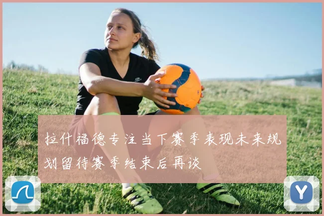拉什福德专注当下赛季表现未来规划留待赛季结束后再谈