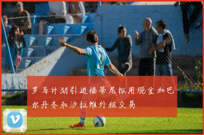 罗马计划引进福蒂尼拟用现金加巴尔丹齐和沙拉维外租交易