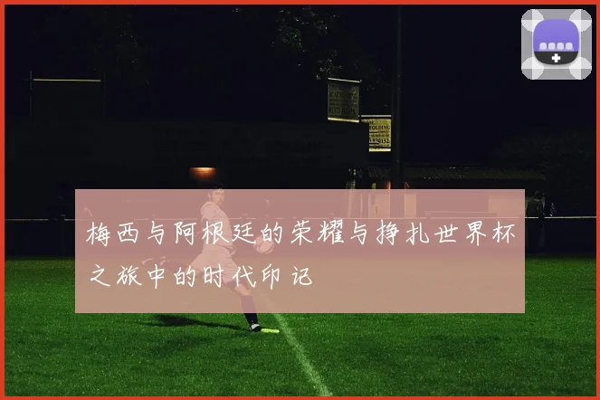 梅西与阿根廷的荣耀与挣扎世界杯之旅中的时代印记