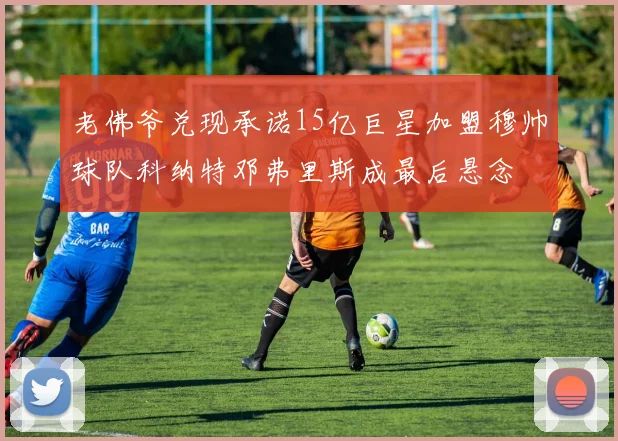 老佛爷兑现承诺15亿巨星加盟穆帅球队科纳特邓弗里斯成最后悬念