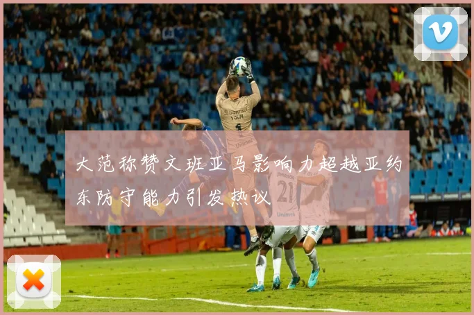大范称赞文班亚马影响力超越亚约东防守能力引发热议