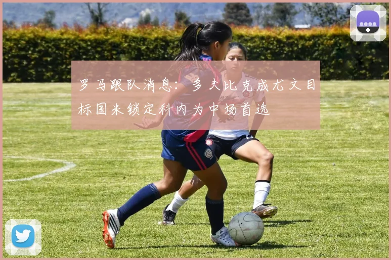罗马跟队消息：多夫比克成尤文目标国米锁定科内为中场首选
