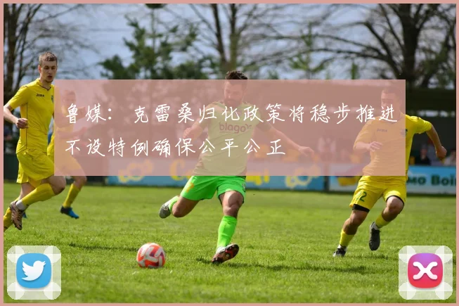 鲁媒：克雷桑归化政策将稳步推进不设特例确保公平公正