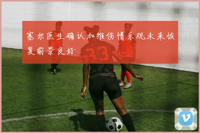 塞尔医生确认加维伤情乐观未来恢复前景良好